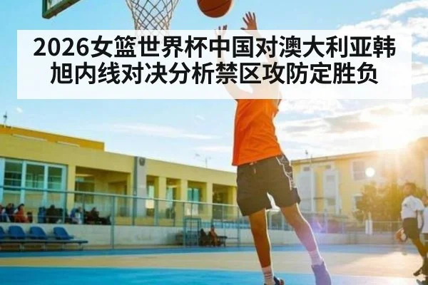 2026女篮世界杯中国对澳大利亚韩旭内线对决分析禁区攻防定胜负